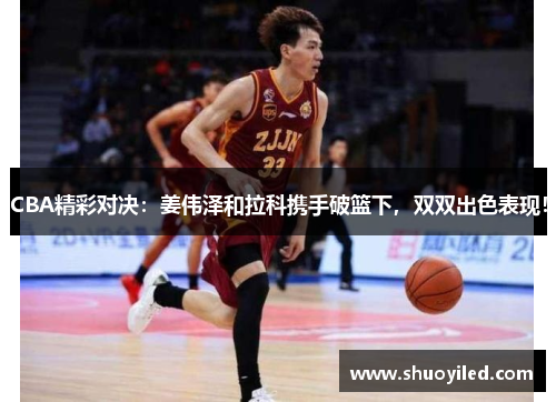CBA精彩对决：姜伟泽和拉科携手破篮下，双双出色表现！