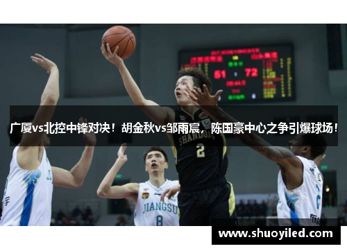 广厦vs北控中锋对决！胡金秋vs邹雨宸，陈国豪中心之争引爆球场！